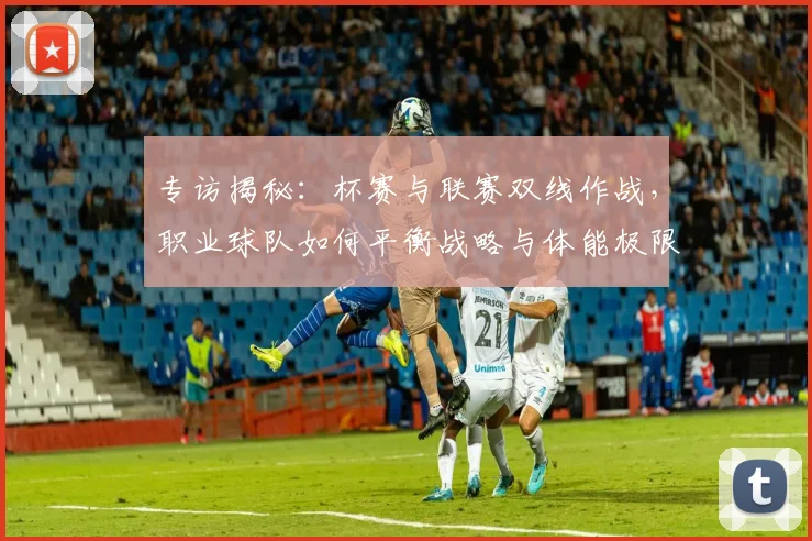 专访揭秘：杯赛与联赛双线作战，职业球队如何平衡战略与体能极限？