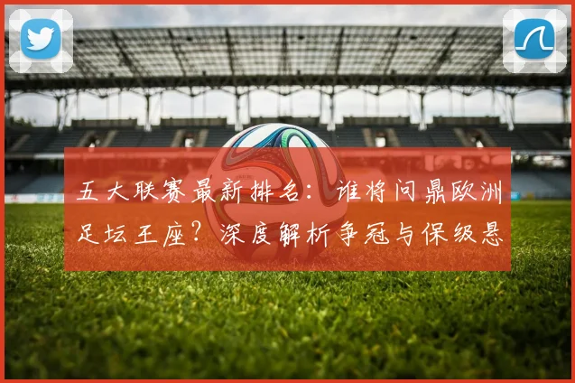 五大联赛最新排名：谁将问鼎欧洲足坛王座？深度解析争冠与保级悬念
