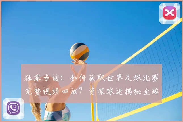独家专访:如何获取世界足球比赛完整视频回放?资深球迷揭秘全路径