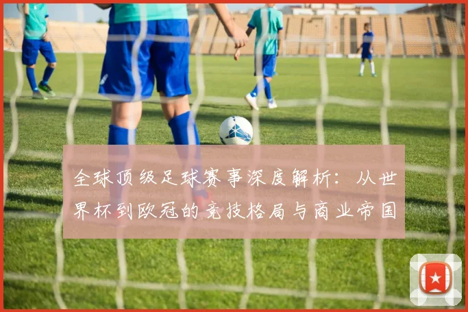 全球顶级足球赛事深度解析：从世界杯到欧冠的竞技格局与商业帝国
