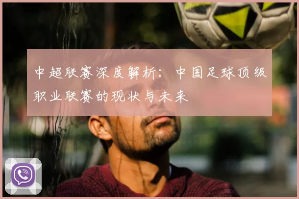 中超联赛深度解析:中国足球顶级职业联赛的现状与未来